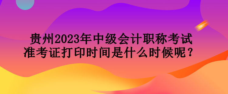 贵州2023年中级会计职称考试准考证打印时间是什么时候呢？