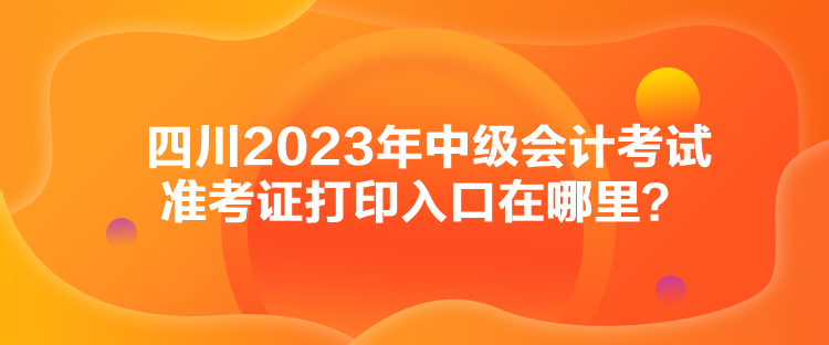 四川2023年中级会计考试准考证打印入口在哪里？