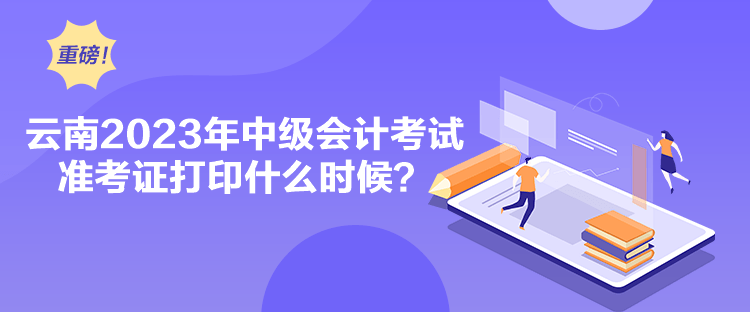 云南2023年中级会计考试准考证打印什么时候？