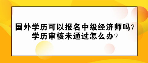 国外学历可以报名中级经济师吗？学历审核未通过怎么办？