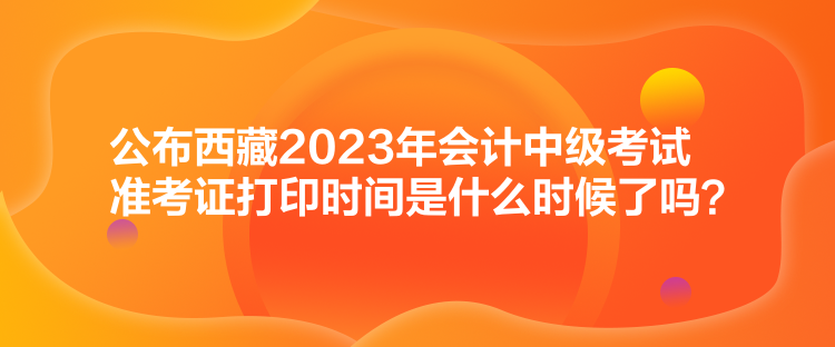 公布西藏2023年会计中级考试准考证打印时间是什么时候了吗？