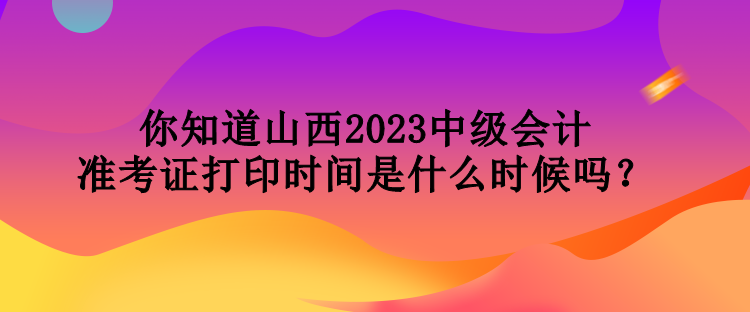 你知道山西2023中级会计准考证打印时间是什么时候吗？