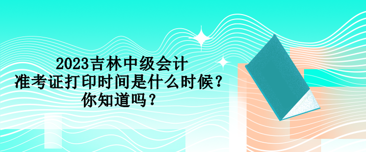 2023吉林中级会计准考证打印时间是什么时候？你知道吗？