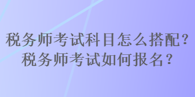 税务师考试科目怎么搭配?税务师考试如何报名? 税务师考试科目怎么搭配?税务师考试如何报名?