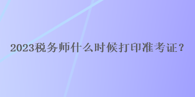 2023税务师什么时候打印准考证? 2023税务师什么时候打印准考证?