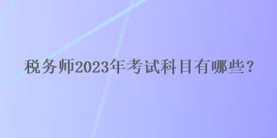 税务师2023年考试科目有哪些? 税务师2023年考试科目有哪些?