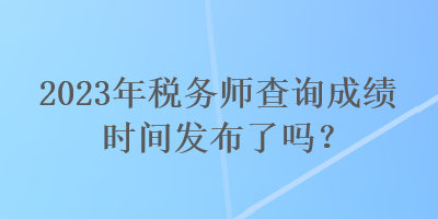 2023年税务师查询成绩时间发布了吗? 2023年税务师查询成绩时间发布了吗?