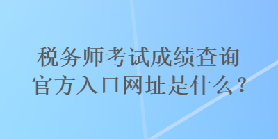 税务师考试成绩查询官方入口网址是什么？