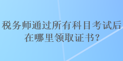 税务师通过所有科目考试后在哪里领取证书？