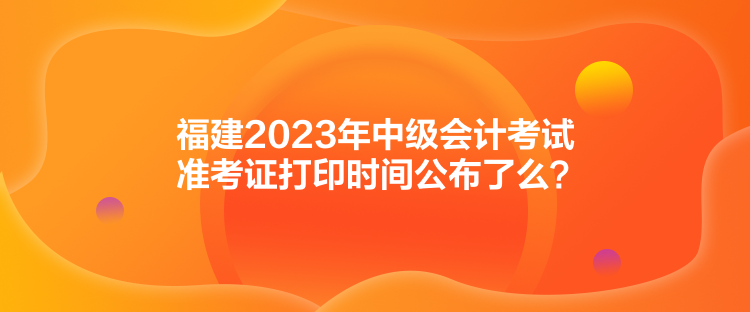 福建2023年中级会计考试准考证打印时间公布了么？