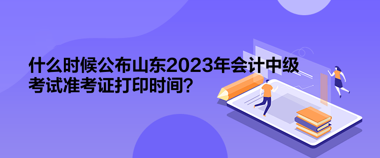 什么时候公布山东2023年会计中级考试准考证打印时间？