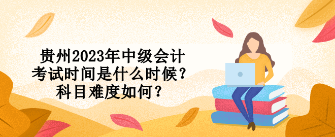 贵州2023年中级会计考试时间是什么时候？科目难度如何？