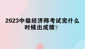 2023中级经济师考试完什么时候出成绩？