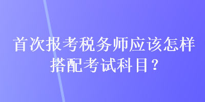 首次报考税务师应该怎样搭配考试科目? 首次报考税务师应该怎样搭配考试科目?