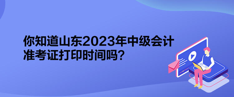 你知道山东2023年中级会计准考证打印时间吗？