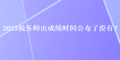 2023税务师出成绩时间公布了没有？