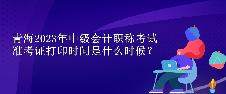 青海2023年中级会计职称考试准考证打印时间是什么时候？
