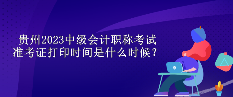 贵州2023中级会计职称考试准考证打印时间是什么时候？