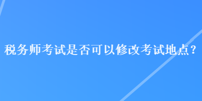 税务师考试是否可以修改考试地点？