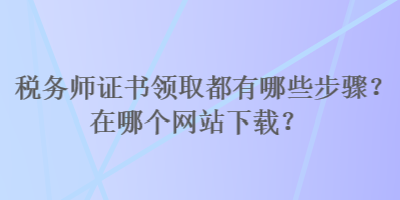 税务师证书领取都有哪些步骤？在哪个网站下载？