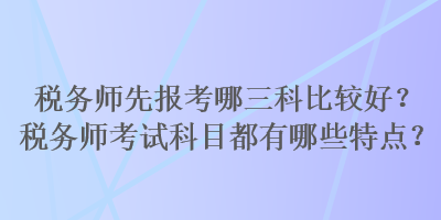 税务师先报考哪三科比较好?税务师考试科目都有哪些特点? 税务师先报考哪三科比较好?税务师考试科目都有哪些特点?