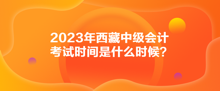 2023年西藏中级会计考试时间是什么时候？