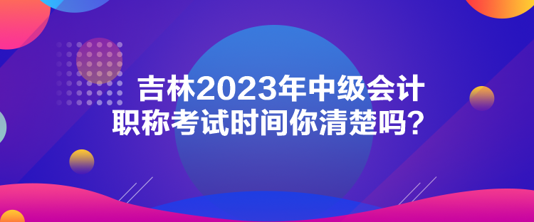 吉林2023年中级会计职称考试时间你清楚吗？