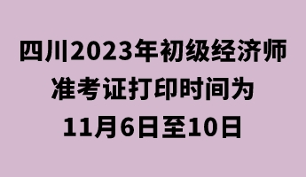 四川2023年初级经济师准考证打印时间为11月6日至10日 四川2023年初级经济师准考证打印时间为11月6日至10日