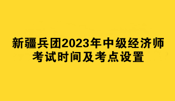 新疆兵团2023年中级经济师考试时间及考点设置 新疆兵团2023年中级经济师考试时间及考点设置