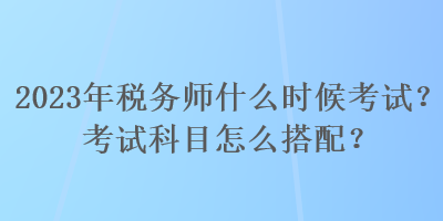 2023年税务师什么时候考试？考试科目怎么搭配？
