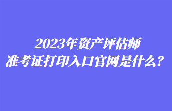 2023年资产评估师准考证打印入口官网是什么? 2023年资产评估师准考证打印入口官网是什么?