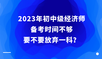 2023年初中级经济师备考时间不够 要不要放弃一科？