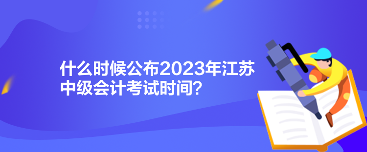 什么时候公布2023年江苏中级会计考试时间? 什么时候公布2023年江苏中级会计考试时间?