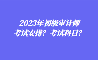 2023年初级审计师考试安排?考试科目? 2023年初级审计师考试安排?考试科目?