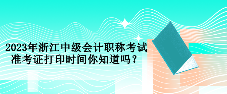 2023年浙江中级会计职称考试准考证打印时间你知道吗？