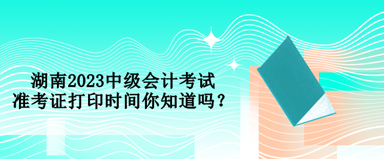 湖南2023中级会计考试准考证打印时间你知道吗？