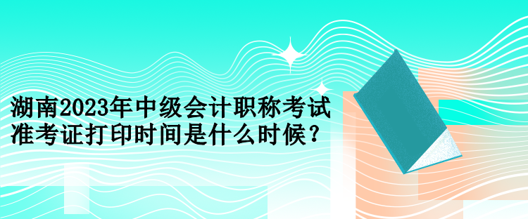 湖南2023年中级会计职称考试准考证打印时间是什么时候？