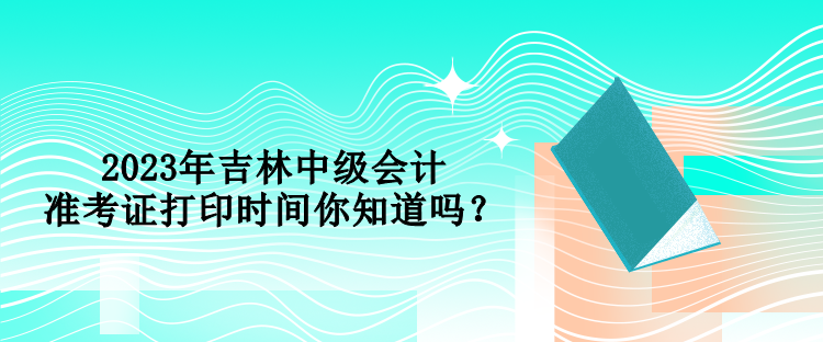 2023年吉林中级会计准考证打印时间你知道吗？