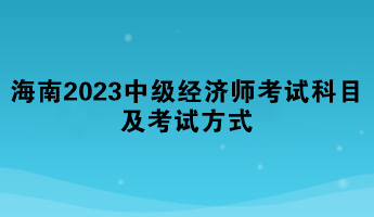 海南2023年中级经济师考试科目及考试方式 海南2023年中级经济师考试科目及考试方式