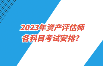 2023年资产评估师各科目考试安排? 2023年资产评估师各科目考试安排?