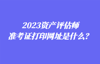 2023资产评估师准考证打印网址是什么？