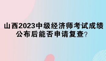山西2023中级经济师考试成绩公布后能否申请复查? 山西2023中级经济师考试成绩公布后能否申请复查?