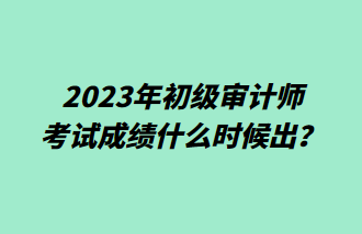 2023年初级审计师考试成绩什么时候出? 2023年初级审计师考试成绩什么时候出?