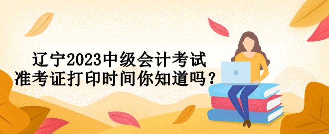 辽宁2023中级会计考试准考证打印时间你知道吗? 辽宁2023中级会计考试准考证打印时间你知道吗?