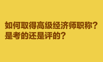 如何取得高级经济师职称?是考的还是评的? 如何取得高级经济师职称?是考的还是评的?
