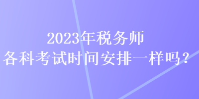 2023年税务师各科考试时间安排一样吗? 2023年税务师各科考试时间安排一样吗?