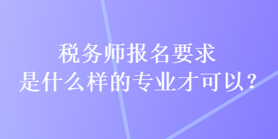税务师报名要求是什么样的专业才可以? 税务师报名要求是什么样的专业才可以?