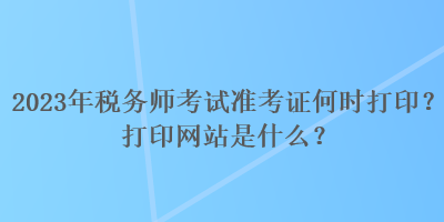2023年税务师考试准考证何时打印？打印网站是什么？