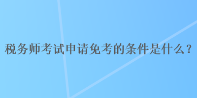 税务师考试申请免考的条件是什么？