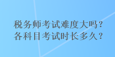 税务师考试难度大吗？各科目考试时长多久？